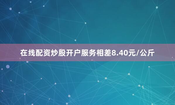 在线配资炒股开户服务相差8.40元/公斤