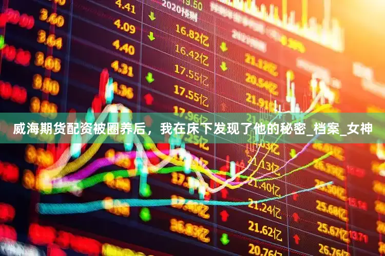 威海期货配资被圈养后，我在床下发现了他的秘密_档案_女神