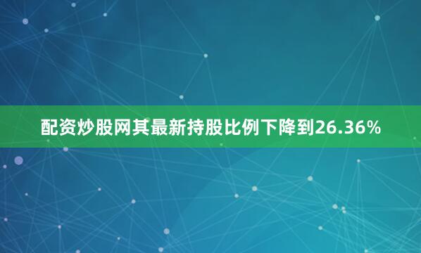 配资炒股网其最新持股比例下降到26.36%