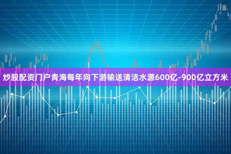 炒股配资门户青海每年向下游输送清洁水源600亿-900亿立方米