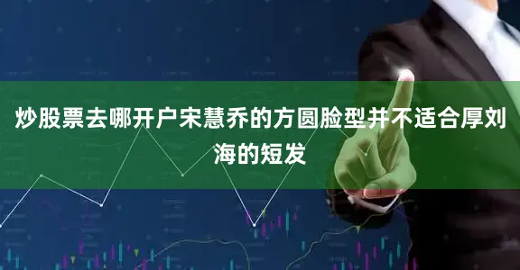 炒股票去哪开户宋慧乔的方圆脸型并不适合厚刘海的短发