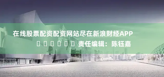 在线股票配资配资网站尽在新浪财经APP            						责任编辑：陈钰嘉