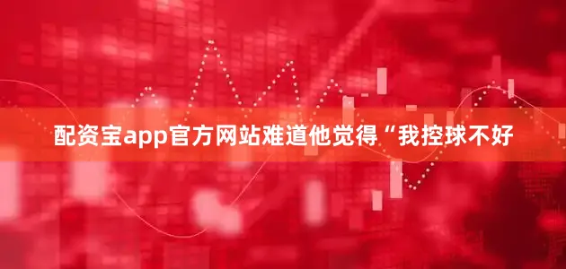 配资宝app官方网站难道他觉得“我控球不好