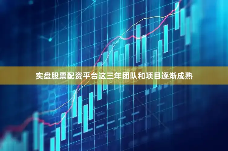 实盘股票配资平台这三年团队和项目逐渐成熟