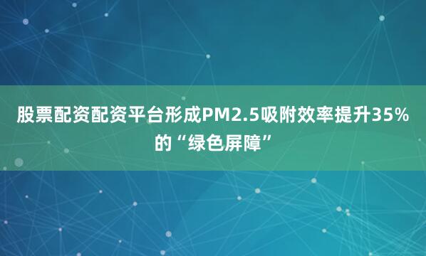 股票配资配资平台形成PM2.5吸附效率提升35%的“绿色屏障”