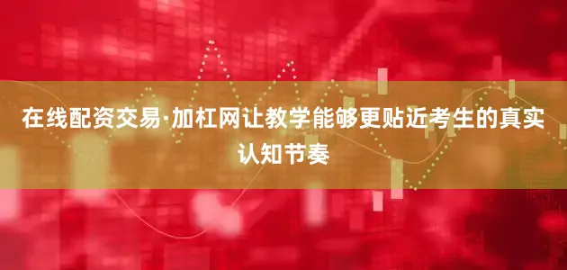 在线配资交易·加杠网让教学能够更贴近考生的真实认知节奏
