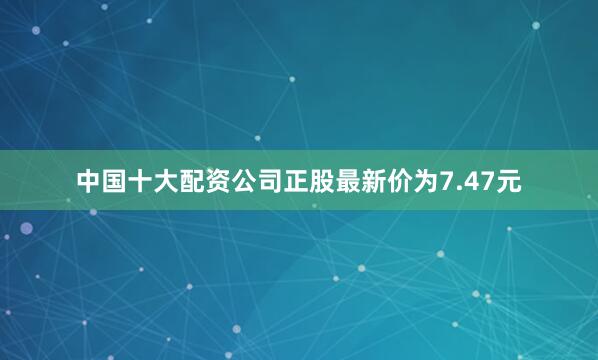 中国十大配资公司正股最新价为7.47元
