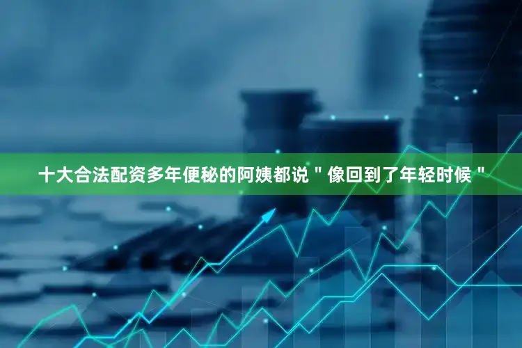 十大合法配资多年便秘的阿姨都说＂像回到了年轻时候＂