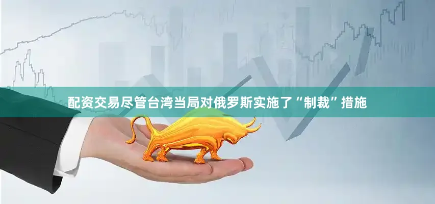 配资交易尽管台湾当局对俄罗斯实施了“制裁”措施