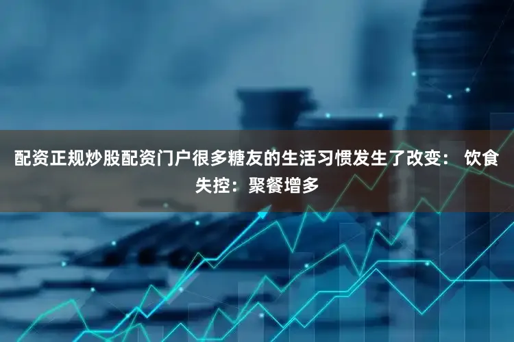 配资正规炒股配资门户很多糖友的生活习惯发生了改变： 饮食失控：聚餐增多