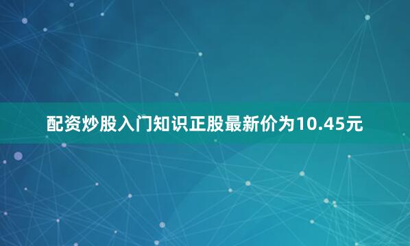 配资炒股入门知识正股最新价为10.45元