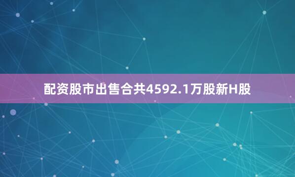 配资股市出售合共4592.1万股新H股