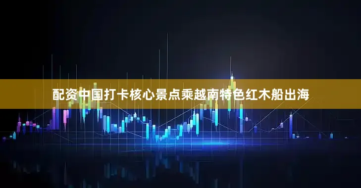 配资中国打卡核心景点乘越南特色红木船出海