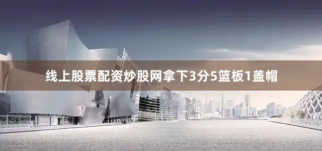 线上股票配资炒股网拿下3分5篮板1盖帽